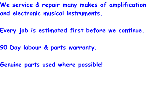 We service & repair many makes of amplification and electronic musical instruments.  Every job is estimated first before we continue.  90 Day labour & parts warranty.  Genuine parts used where possible!